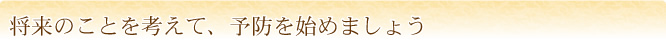 将来のことを考えて、予防を始めましょう